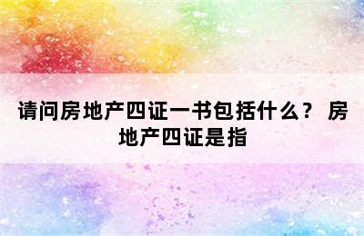 请问房地产四证一书包括什么？ 房地产四证是指